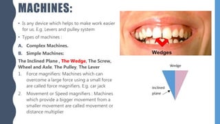 MACHINES:
• Is any device which helps to make work easier
for us. E.g. Levers and pulley system
• Types of machines :
A. Complex Machines.
B. Simple Machines:
The Inclined Plane , The Wedge, The Screw,
Wheel and Axle, The Pulley, The Lever
1. Force magnifiers: Machines which can
overcome a large force using a small force
are called force magnifiers. E.g. car jack
2. Movement or Speed magnifiers : Machines
which provide a bigger movement from a
smaller movement are called movement or
distance multiplier
 