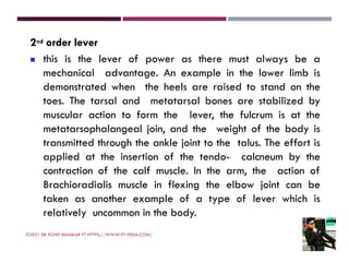 2nd order lever
◼ this is the lever of power as there must always be a
mechanical advantage. An example in the lower limb is
demonstrated when the heels are raised to stand on the
toes. The tarsal and metatarsal bones are stabilized by
muscular action to form the lever, the fulcrum is at the
metatarsophalangeal join, and the weight of the body is
transmitted through the ankle joint to the talus. The effort is
applied at the insertion of the tendo- calcneum by the
contraction of the calf muscle. In the arm, the action of
Brachioradialis muscle in flexing the elbow joint can be
taken as another example of a type of lever which is
relatively uncommon in the body.
©2021 DR ROHIT BHASKAR PT HTTPS://WWW.PT-PEDIA.COM/
 