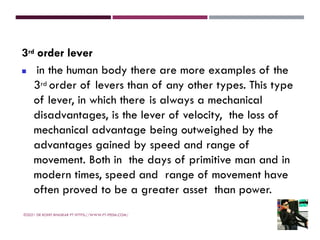 3rd order lever
◼ in the human body there are more examples of the
3rd order of levers than of any other types. This type
of lever, in which there is always a mechanical
disadvantages, is the lever of velocity, the loss of
mechanical advantage being outweighed by the
advantages gained by speed and range of
movement. Both in the days of primitive man and in
modern times, speed and range of movement have
often proved to be a greater asset than power.
©2021 DR ROHIT BHASKAR PT HTTPS://WWW.PT-PEDIA.COM/
 