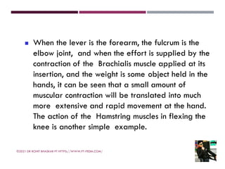 ◼ When the lever is the forearm, the fulcrum is the
elbow joint, and when the effort is supplied by the
contraction of the Brachialis muscle applied at its
insertion, and the weight is some object held in the
hands, it can be seen that a small amount of
muscular contraction will be translated into much
more extensive and rapid movement at the hand.
The action of the Hamstring muscles in flexing the
knee is another simple example.
©2021 DR ROHIT BHASKAR PT HTTPS://WWW.PT-PEDIA.COM/
 