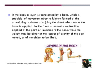 ◼ In the body a lever is represented by a bone, which is
capable of movement about a fulcrum formed at the
articulating surfaces of a joint; the effort which works the
lever is supplied by the force of muscular contraction,
applied at the point of insertion to the bone, while the
weight may be either at the center of gravity of the part
moved, or of the object to be lifted.
©2021 DR ROHIT BHASKAR PT HTTPS://WWW.PT-PEDIA.COM/
 