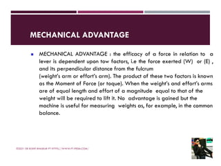 MECHANICAL ADVANTAGE
©2021 DR ROHIT BHASKAR PT HTTPS://WWW.PT-PEDIA.COM/
◼ MECHANICAL ADVANTAGE : the efficacy of a force in relation to a
lever is dependent upon tow factors, i.e the force exerted (W) or (E) ,
and its perpendicular distance from the fulcrum
(weight’s arm or effort’s arm). The product of these two factors is known
as the Moment of Force (or toque). When the weight’s and effort’s arms
are of equal length and effort of a magnitude equal to that of the
weight will be required to lift it. No advantage is gained but the
machine is useful for measuring weights as, for example, in the common
balance.
 