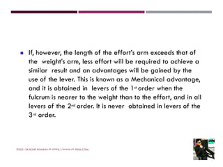 ◼ If, however, the length of the effort’s arm exceeds that of
the weight’s arm, less effort will be required to achieve a
similar result and an advantages will be gained by the
use of the lever. This is known as a Mechanical advantage,
and it is obtained in levers of the 1st order when the
fulcrum is nearer to the weight than to the effort, and in all
levers of the 2nd order. It is never obtained in levers of the
3rd order.
©2021 DR ROHIT BHASKAR PT HTTPS://WWW.PT-PEDIA.COM/
 