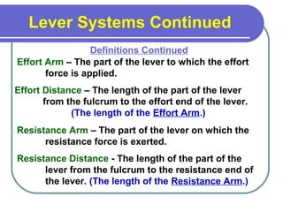 Lever Systems Continued
Effort Arm – The part of the lever to which the effort
force is applied.
Definitions Continued
Effort Distance – The length of the part of the lever
from the fulcrum to the effort end of the lever.
(The length of the Effort Arm.)
Resistance Arm – The part of the lever on which the
resistance force is exerted.
Resistance Distance - The length of the part of the
lever from the fulcrum to the resistance end of
the lever. (The length of the Resistance Arm.)
 