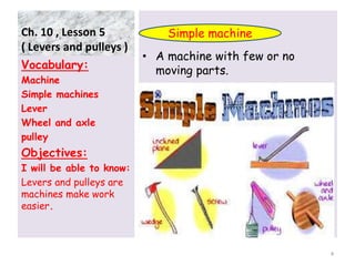 Ch. 10 , Lesson 5
( Levers and pulleys )
• A machine with few or no
moving parts.Vocabulary:
Machine
Simple machines
Lever
Wheel and axle
pulley
Objectives:
I will be able to know:
Levers and pulleys are
machines make work
easier.
4
Simple machine
 