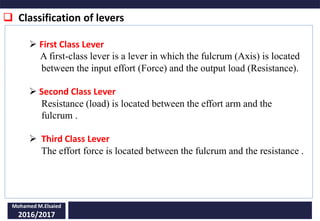  Classification of levers
Mohamed M.Elsaied
2016/2017
 First Class Lever
A first-class lever is a lever in which the fulcrum (Axis) is located
between the input effort (Force) and the output load (Resistance).
 Second Class Lever
Resistance (load) is located between the effort arm and the
fulcrum .
 Third Class Lever
The effort force is located between the fulcrum and the resistance .
 