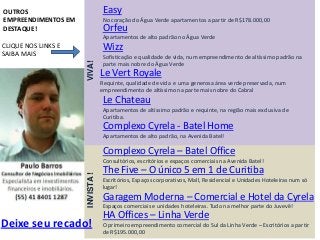 OUTROS                           Easy
EMPREENDIMENTOS EM               No coração do Água Verde apartamentos a partir de R$178.000,00
DESTAQUE!                        Orfeu
                                 Apartamentos de alto padrão no Água Verde
CLIQUE NOS LINKS E               Wizz
SAIBA MAIS                       Sofisticação e qualidade de vida, num empreendimento de altíssimo padrão na




                     VIVA!
                                 parte mais nobre do Água Verde
                                 Le Vert Royale
                                 Requinte, qualidade de vida e uma generosa área verde preservada, num
                                 empreendimento de altíssimo na parte mais nobre do Cabral
                                 Le Chateau
                                 Apartamentos de altíssimo padrão e requinte, na região mais exclusiva de
                                 Curitiba.
                                 Complexo Cyrela - Batel Home
                                 Apartamentos de alto padrão, na Avenida Batel!

                                 Complexo Cyrela – Batel Office
                                 Consultórios, escritórios e espaços comerciais na Avenida Batel!
                                 The Five – O único 5 em 1 de Curitiba
                     INVISTA !




                                 Escritórios, Espaços corporativos, Mall, Residencial e Unidades Hoteleiras num só
                                 lugar!
                                 Garagem Moderna – Comercial e Hotel da Cyrela
                                 Espaços comerciais e unidades hoteleiras. Tudo na melhor parte do Juvevê!
                                 HA Offices – Linha Verde
Deixe seu recado!                O primeiro empreendimento comercial do Sul da Linha Verde – Escritórios a partir
                                 de R$195.000,00
 