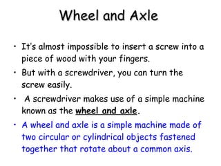Wheel and Axle   It’s almost impossible to insert a screw into a piece of wood with your fingers.  But with a screwdriver, you can turn the screw easily. A screwdriver makes use of a simple machine known as the  wheel and axle .   A wheel and axle is a simple machine made of two circular or cylindrical objects fastened together that rotate about a common axis.   