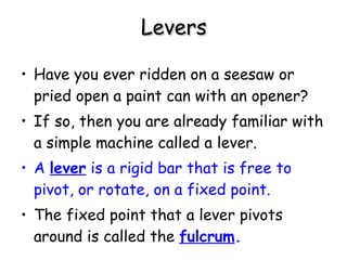 Levers Have you ever ridden on a seesaw or pried open a paint can with an opener?  If so, then you are already familiar with a simple machine called a lever.  A  lever  is a rigid bar that is free to pivot, or rotate, on a fixed point.   The fixed point that a lever pivots around is called the  fulcrum .   
