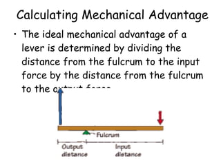 The ideal mechanical advantage of a lever is determined by dividing the distance from the fulcrum to the input force by the distance from the fulcrum to the output force.   Calculating Mechanical Advantage 