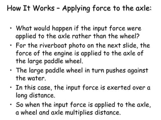 How It Works – Applying force to the axle: What would happen if the input force were applied to the axle rather than the wheel? For the riverboat photo on the next slide, the force of the engine is applied to the axle of the large paddle wheel.  The large paddle wheel in turn pushes against the water.  In this case, the input force is exerted over a long distance.  So when the input force is applied to the axle, a wheel and axle multiplies distance. 