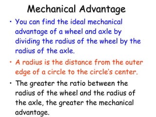 Mechanical Advantage   You can find the ideal mechanical advantage of a wheel and axle by dividing the radius of the wheel by the radius of the axle.   A radius is the distance from the outer edge of a circle to the circle’s center. The greater the ratio between the radius of the wheel and the radius of the axle, the greater the mechanical advantage.   
