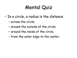 Mental Quiz In a circle, a radius is the distance  across the circle.  around the outside of the circle.  around the inside of the circle.  from the outer edge to the center. 
