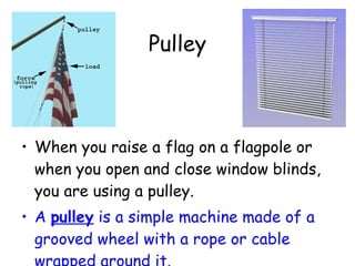 Pulley  When you raise a flag on a flagpole or when you open and close window blinds, you are using a pulley.  A  pulley  is a simple machine made of a grooved wheel with a rope or cable wrapped around it. 