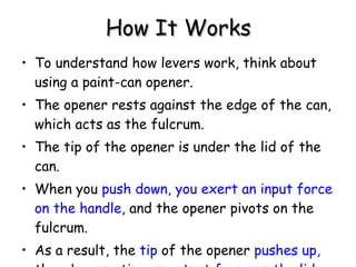 How It Works To understand how levers work, think about using a paint-can opener.  The opener rests against the edge of the can, which acts as the fulcrum.  The tip of the opener is under the lid of the can.  When you  push down, you exert an input force on the handle , and the opener pivots on the fulcrum.  As a result, the  tip  of the opener  pushes up,  thereby  exerting an output force on the lid. 