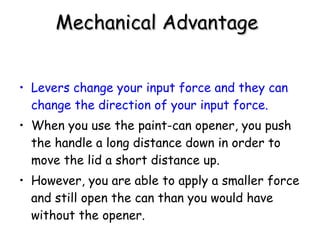 Mechanical Advantage   Levers change your input force and they can change the direction of your input force. When you use the paint-can opener, you push the handle a long distance down in order to move the lid a short distance up.  However, you are able to apply a smaller force and still open the can than you would have without the opener. 