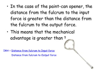 In the case of the paint-can opener, the distance from the fulcrum to the input force is greater than the distance from the fulcrum to the output force.  This means that the mechanical advantage is greater than 1. IMA =  Distance from fulcrum to Input force Distance from fulcrum to Output force 