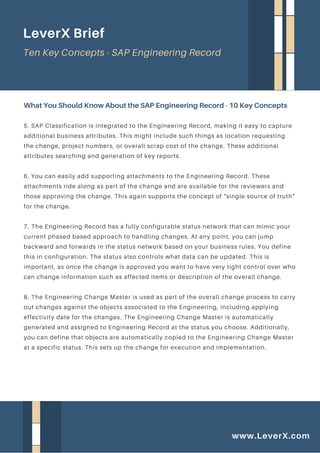 5. SAP Classification is integrated to the Engineering Record, making it easy to capture
additional business attributes. This might include such things as location requesting
the change, project numbers, or overall scrap cost of the change. These additional
attributes searching and generation of key reports.
6. You can easily add supporting attachments to the Engineering Record. These
attachments ride along as part of the change and are available for the reviewers and
those approving the change. This again supports the concept of "single source of truth"
for the change.
7. The Engineering Record has a fully configurable status network that can mimic your
current phased based approach to handling changes. At any point, you can jump
backward and forwards in the status network based on your business rules. You define
this in configuration. The status also controls what data can be updated. This is
important, as once the change is approved you want to have very tight control over who
can change information such as affected items or description of the overall change.
8. The Engineering Change Master is used as part of the overall change process to carry
out changes against the objects associated to the Engineering, including applying
effectivity date for the changes. The Engineering Change Master is automatically
generated and assigned to Engineering Record at the status you choose. Additionally,
you can define that objects are automatically copied to the Engineering Change Master
at a specific status. This sets up the change for execution and implementation.
What You Should Know About the SAP Engineering Record - 10 Key Concepts
LeverX Brief
Ten Key Concepts - SAP Engineering Record
www.LeverX.com
 