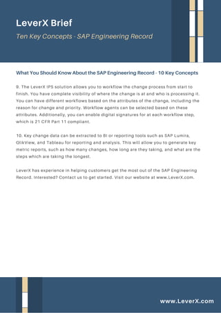 9. The LeverX IPS solution allows you to workflow the change process from start to
finish. You have complete visibility of where the change is at and who is processing it.
You can have different workflows based on the attributes of the change, including the
reason for change and priority. Workflow agents can be selected based on these
attributes. Additionally, you can enable digital signatures for at each workflow step,
which is 21 CFR Part 11 compliant.
10. Key change data can be extracted to BI or reporting tools such as SAP Lumira,
QlikView, and Tableau for reporting and analysis. This will allow you to generate key
metric reports, such as how many changes, how long are they taking, and what are the
steps which are taking the longest.
LeverX has experience in helping customers get the most out of the SAP Engineering
Record. Interested? Contact us to get started. Visit our website at www.LeverX.com.
What You Should Know About the SAP Engineering Record - 10 Key Concepts
LeverX Brief
Ten Key Concepts - SAP Engineering Record
www.LeverX.com
 