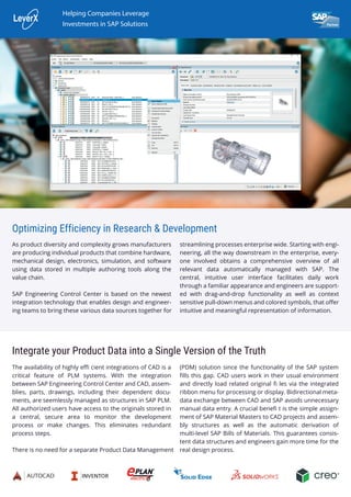Optimizing Efficiency in Research & Development
As product diversity and complexity grows manufacturers
are producing individual products that combine hardware,
mechanical design, electronics, simulation, and software
using data stored in multiple authoring tools along the
value chain.
SAP Engineering Control Center is based on the newest
integration technology that enables design and engineer-
ing teams to bring these various data sources together for
Integrate your Product Data into a Single Version of the Truth
The availability of highly eﬃ cient integrations of CAD is a
critical feature of PLM systems. With the integration
between SAP Engineering Control Center and CAD, assem-
blies, parts, drawings, including their dependent docu-
ments, are seemlessly managed as structures in SAP PLM.
All authorized users have access to the originals stored in
a central, secure area to monitor the development
process or make changes. This eliminates redundant
process steps.
There is no need for a separate Product Data Management
(PDM) solution since the functionality of the SAP system
ﬁlls this gap. CAD users work in their usual environment
and directly load related original ﬁ les via the integrated
ribbon menu for processing or display. Bidirectional meta-
data exchange between CAD and SAP avoids unnecessary
manual data entry. A crucial beneﬁ t is the simple assign-
ment of SAP Material Masters to CAD projects and assem-
bly structures as well as the automatic derivation of
multi-level SAP Bills of Materials. This guarantees consis-
tent data structures and engineers gain more time for the
real design process.
streamlining processes enterprise wide. Starting with engi-
neering, all the way downstream in the enterprise, every-
one involved obtains a comprehensive overview of all
relevant data automatically managed with SAP. The
central, intuitive user interface facilitates daily work
through a familiar appearance and engineers are support-
ed with drag-and-drop functionality as well as context
sensitive pull-down menus and colored symbols, that oﬀer
intuitive and meaningful representation of information.
Helping Companies Leverage
Investments in SAP Solutions
 