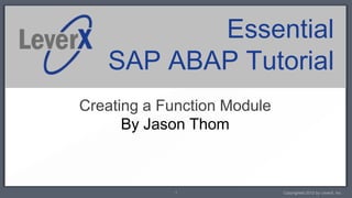 Essential
   SAP ABAP Tutorial
Creating a Function Module
      By Jason Thom



            1                Copyrighted 2012 by LeverX, Inc.
 