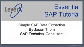 Essential
                SAP Tutorial
Simple SAP Data Extraction
     By Jason Thom
 SAP Technical Consultant

            1                Copyrighted 2012 by LeverX, Inc.
 