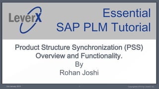 Essential
                     SAP PLM Tutorial
         Product Structure Synchronization (PSS)
              Overview and Functionality.
                            By
                       Rohan Joshi
2nd January 2013            1              Copyrighted 2013 by LeverX, Inc.
 