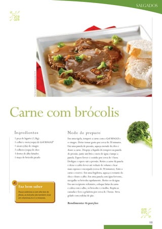 salgados



                    Foto: Serviço Nestlé ao Consumidor/ Éric B.




Carne com brócolis
I ngredientes                                                     Mo d o d e p re p aro
1 peça de lagarto (1,5kg)                                         Em uma tigela, tempere a carne com o Gril MaGGi e
1 colher e meia (sopa) de Gril MaGGi®                             o vinagre. Deixe tomar gosto por cerca de 20 minutos.
1 xícara (chá) de vinagre                                         Em uma panela de pressão, aqueça metade do óleo e
2 colheres (sopa) de óleo                                         doure a carne. Despeje o líquido do tempero na panela
3 dentes de alho fatiados                                         de pressão, junte um litro e meio de água e tampe a
1 maço de brócolis picado                                         panela. Espere ferver e cozinhe por cerca de 1 hora.
                                                                  Desligue e espere sair a pressão. Retire a carne da panela
                                                                  e deixe o caldo ferver até reduzir de volume e ficar
                                                                  mais espesso e encorpado (cerca de 20 minutos). Fatie a
                                                                  carne e reserve. Em uma frigideira, aqueça o restante do
                                                                  óleo e doure o alho. Em uma panela com água fervente,
                                                                  mergulhe os brócolis rapidamente. Retire-os da água.
                                                                  Em um recipiente refratário, coloque fatias da carne
   Faz bem saber                                                  e cubra com o alho, os brócolis e o molho. Repita as
   Pouco calóricos e com alto teor de                             camadas e leve a geladeira por cerca de 2 horas. Sirva
   fibras, os brócolis são também ricos                           gelado com rodelas de pão.
   em vitaminas A e C e minerais.

                                                                  rendimento: 16 porções
                                                                                                                                
                                                                                                                                   13
 