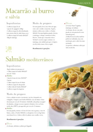 salgados


Macarrão al burro
e sálvia
    I n g redientes                                    Modo d e p re p aro                                                         n   D i cas
                                                                                                                                       no termo “burro” significa
    2 colheres (sopa) de sal                           Em uma panela, ferva cinco litros de água
                                                                                                                                       manteiga, em italiano.
    1 pacote de espaguete (500g)                       com o sal e cozinhe o macarrão. À parte,
                                                                                                                                       nSe desejar, decore com salsa
    2 colheres (sopa) de sálvia desidratada            misture a sálvia com o vinho e o Fondor
                                                                                                                                       picada ou com pimenta do reino
    meia xícara (chá) de vinho branco seco             MaGGi. Em uma frigideira grande, derreta
                                                                                                                                       triturada grossa.
    2 colheres (sopa) de Fondor MaGGi®                 a manteiga e coloque a mistura de sálvia.
                                                                                                                                       nFolhas frescas de sálvia também
    100g de manteiga                                   Reserve. assim que o macarrão estiver
                                                                                                                                       podem ser utilizadas, mas com
                                                       “al dente”, escorra a água e misture-o à
                                                                                                                                       moderação, pois o sabor fica mais
                                                       manteiga, com cuidado para que o tempero
                                                                                                                                       acentuado
                                                       envolva toda a massa. Sirva a seguir.
                                                                                                                                        Se preferir, substitua a sálvia por
                                                      rendimento: 6 porções
                                                                                                                                       n



                                                                                                                                       salsa ou alecrim.




Salmão mediterrâneo
    I n gredientes
    1kg de salmão em uma peça só
    1 colher (sopa) de Fondor MaGGi®
    suco de 1 limão
n   molho
    1 lata de Creme de Leite NESTLÉ®
    2 gemas
    1 colher (sopa) de suco de limão
    2 colheres (sopa) de salsa picada
    1 colher (chá) de Fondor MaGGi®
    2 colheres (sopa) de alcaparras


    M odo de prep a r o
    Corte o salmão ao meio e novamente, em três, formando seis
    retângulos. Tempere com Fondor MaGGi e suco de limão e deixe
    descansar por cerca de 10 minutos. Embrulhe cada pedaço em papel
    de alumínio, coloque em um recipiente refratário e leve ao forno
    médio-alto (200°C), preaquecido, por cerca de 15 minutos.
n   molho
                                                                               Foto: Serviço Nestlé ao Consumidor/ Peter Michael




    Em uma panela, misture o Creme de Leite com as gemas, o suco de
    limão, a salsa, o Fondor MaGGi e as alcaparras e leve ao fogo baixo
    sem deixar ferver. Cubra os filés de salmão com o molho e sirva.

    rendimento: 6 porções

n   D i ca
    n   Se desejar, substitua o salmão por linguado.
                                                                                                                                                                              15
 