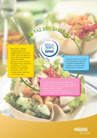 18 6 6
                                      E
                                  D
                             S
                             DE



Bem-estar é aquela
sensação gostosa de
simplesmente estar bem
ou de estar com quem se
gosta. Para proporcionar
o que há de mais                                          a missão do Serviço Nestlé
gostoso à mesa e tornar                                   ao Consumidor é atender
inesquecíveis os seus bons                                e orientar consumidores
momentos, o Serviço                                       e público em geral sobre
Nestlé ao Consumidor                                      alimentação e nutrição.
presenteia você com
receitas muito saborosas
e de fácil preparo.


                              Se você desejar mais informações sobre
                              produtos Nestlé, entre em contato conosco:
                              Caixa Postal: 21144 – CEP 04602-970;
                              telefone: 0800-7702458;
                              e-mail: falecom@nestle.com.br.
                              Visite nosso site: www.nestle.com.br
 