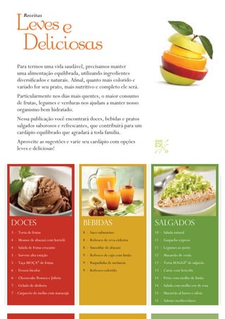 Receitas

   Leves
   Deliciosas
   Para termos uma vida saudável, precisamos manter
   uma alimentação equilibrada, utilizando ingredientes
   diversificados e naturais. afinal, quanto mais colorido e
   variado for seu prato, mais nutritivo e completo ele será.
   Particularmente nos dias mais quentes, o maior consumo
   de frutas, legumes e verduras nos ajudam a manter nosso
   organismo bem hidratado.
   Nessa publicação você encontrará doces, bebidas e pratos
   salgados saborosos e refrescantes, que contribuirá para um
   cardápio equilibrado que agradará à toda família.
   aproveite as sugestões e varie seu cardápio com opções              
   leves e deliciosas!




doces                                 bebidas                          salgados
3 - Torta de frutas                   8 - Suco submarino               10 - Salada natural
4 - Mousse de abacaxi com hortelã     8 - Refresco de erva-cidreira    11 - Gaspacho express
4 - Salada de frutas crocante         8 - Smoothie de abacaxi          11 - Legumes ao pesto
5 - Sorvete alta estação              9 - Refresco de caju com limão   12 - Macarrão de verão
5 - Taça Moça® de frutas              9 - Raspadinha de melancia       12 - Torta MaGGi® de salpicão
6 - Frozen bicolor                    9 - Refresco colorido            13 - Carne com brócolis
6 - Cheesecake Romeu e Julieta                                         14 - Peixe com molho de limão
7 - Gelado de abóbora                                                  14 - Salada com molho cor de rosa
7 - Carpaccio de melão com maracujá                                    15 - Macarrão al burro e sálvia
                                                                       15 - Salmão mediterrâneo
 