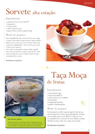 doces



Sorvete alta estação
I n g r edientes
1 caixinha de Creme de Leite NESTLÉ®
1 manga picada
3 cenouras picadas
5 colheres (sopa) de açúcar
1 polpa de frutas vermelhas congelada (100g)

Mo d o de prep a ro
Em um liquidificador, bata o Creme de Leite com a manga,
a cenoura e duas colheres (sopa) de açúcar. Cubra com filme
plástico e leve ao freezer por cerca de 4 horas. Retire, bata
novamente no liquidificador e volte ao freezer por cerca de
12 horas ou até endurecer.
                                                                                                                              Foto: Serviço Nestlé ao Consumidor/ Éric B.



Faça a calda: em uma panela, coloque a polpa congelada
com o açúcar restante,leve ao fogo e espere derreter. após
fervura, cozinhe por cerca de 2 minutos. Retire do fogo e
sirva gelada sobre o sorvete.

rendimento: 8 porções




                                                                                                                                                                                 Taça Moça
                                                                        Foto: Serviço Nestlé ao Consumidor/ Ricardo de Vicq




                                                                                                                                                                            de frutas
                                                                                                                                                                            Ing red i ent es
                                                                                                                                                                            1 xícara (chá) de sagu
                                                                                                                                                                            1 lata de Leite Moça®
                                                                                                                                                                            1 vidro de leite de coco (200ml)
                                                                                                                                                                            2 kiwis picados
                                                                                                                                                                            1 manga pequena picada                              
                                                                                                                                                                            2 goiabas vermelhas picadas

                                                                                                                                                                            M o d o d e p re p aro
                                                                                                                                                                            Em uma panela, cozinhe o sagu em água fervente até que
                                                                                                                                                                            esteja transparente. Escorra e passe pela água fria. Coloque
                                                                                                                                                                            em uma tigela, junte o Leite Moça e o leite de coco e
  Faz bem saber                                                                                                                                                             leve à geladeira até o momento de servir. Misture as frutas,
                                                                                                                                                                            distribua em taças, cubra com o sagu e sirva a seguir.
   A inclusão de frutas na alimentação diária é importante, pois são
  ricas em vitaminas, minerais, fibras e água. A combinação de frutas
  com Leite MOÇA® é uma sobremesa perfeita para dias especiais.                                                                                                             rendimento: 8 porções

                                                                                                                                                                                                                                           5
 