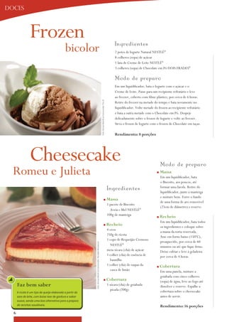 doces



                Frozen
                                             bicolor                                                                                                                   Ing red i ent es
                                                                                                                                                                       2 potes de iogurte Natural NESTLÉ®
                                                                                                                                                                       8 colheres (sopa) de açúcar
                                                                                                                                                                       1 lata de Creme de Leite NESTLÉ®
                                                                                                                                                                       3 colheres (sopa) de Chocolate em Pó DoiS FRaDES®

                                                                                                                                                                       M o d o d e p rep aro
                                                                                                                                                                       Em um liquidificador, bata o iogurte com o açúcar e o
                                                                                                                                                                       Creme de Leite. Passe para um recipiente refratário e leve
                                                                                                                                                                       ao freezer, coberto com filme plástico, por cerca de 6 horas.
                                                                                                                    Foto: Serviço Nestlé ao Consumidor/ Éric B.        Retire do freezer na metade do tempo e bata novamente no
                                                                                                                                                                       liquidificador. Volte metade do frozen ao recipiente refratário
                                                                                                                                                                       e bata a outra metade com o Chocolate em Pó. Despeje
                                                                                                                                                                       delicadamente sobre o frozen de iogurte e volte ao freezer.
                                                                                                                                                                       Sirva o frozen de iogurte com o frozen de Chocolate em taças.

                                                                                                                                                                       rendimento: 8 porções




                Cheesecake                                                                                                                                                                               M o d o d e p rep a r o
  Romeu e Julieta                                                                                                                                                                                    n   massa
                                                                                                                                                                                                         Em um liquidificador, bata
                                                                                                                                                                                                         o Biscoito, aos poucos, até
                                                                                                                                                                                                         formar uma farofa. Retire do
                                                                                                                                                                  Ing red i ent es                       liquidificador, junte a manteiga
                                                                                                                                                                                                         e misture bem. Forre o fundo
                                                                                                                                                   n              massa
                                                                                                                                                                                                         de uma forma de aro removível
                                                                                                                                                                  1 pacote de Biscoito
                                                                                                                                                                                                         (25cm de diâmetro) e reserve.
                                                                                                                                                                    aveia e Mel NESTLÉ®
                                                                                                                                                                  100g de manteiga
                                                                                                                                                                                                     n   recheio
                                                                                                                                                                                                         Em um liquidificador, bata todos
                                                                                                                                                   n              recheio                                os ingredientes e coloque sobre
                                                                                                                                                                  4 ovos
                                                                                                                                                                                                         a massa da torta reservada.
                                                                                                                                                                  250g de ricota
                                                                                                                                                                                                         asse em forno baixo (150ºC),
                                                                                                                                                                  1 copo de Requeijão Cremoso
                                                                                                                                                                                                         preaquecido, por cerca de 60
                                                           Foto: Serviço Nestlé ao Consumidor/ Reinaldo Mandacaru




                                                                                                                                                                    NESTLÉ®                              minutos ou até que fique firme.
                                                                                                                                                                  meia xícara (chá) de açúcar            Deixe esfriar e leve à geladeira
                                                                                                                                                                  1 colher (chá) de essência de          por cerca de 4 horas.
                                                                                                                                                                    baunilha
                                                                                                                                                                  1 colher (chá) de raspas da        n   cobertura
                                                                                                                                                                    casca de limão                       Em uma panela, misture a
                                                                                                                                                                                                         goiabada com cinco colheres
                                                                                                                                                   n              cobertura                              (sopa) de água, leve ao fogo até
      Faz bem saber                                                                                                                                               1 xícara (chá) de goiabada             dissolver e reserve. Espalhe a
                                                                                                                                                                    picada (200g)                        cobertura sobre o cheesecake
      A ricota é um tipo de queijo elaborado a partir do
      soro do leite, com baixo teor de gordura e sabor                                                                                                                                                   antes de servir.
      suave, sendo uma boa alternativa para o preparo
      de receitas saudáveis.                                                                                                                                                                             rendimento: 16 porções
  6
 