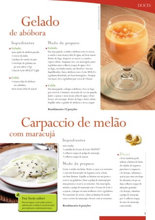 doces




                                                                                                                                          Foto: Serviço Nestlé ao Consumidor/ Meca
             Gelado
de abóbora
    I n gredientes                            Modo de p re p aro
n   Gelado                                n   Gelado
    meio quilo de abóbora picada              Em uma panela, cozinhe a abóbora com os cravos,
    3 cravos-da-índia                         a canela e uma xícara (chá) de água, até ficar macia.
    1 pedaço de canela em pau                 Retire do fogo, despreze os cravos e a canela e
                                              espere esfriar. Enquanto isso, em uma tigela, junte
    1 envelope de gelatina em
                                              à gelatina cinco colheres (sopa) de água e leve
       pó sem sabor (12g)
                                              ao fogo, em banho-maria, até dissolver. Em um
    1 lata de Leite Moça® Light
                                              liquidificador, bata a abóbora com o Leite Moça e
                                              a gelatina dissolvida, até ficar homogêneo. Despeje
n   calda                                     em taças e leve à geladeira por cerca de 4 horas.
    1 xícara (chá) de abóbora
      em cubinhos                         n   calda
    meia xícara (chá) de açúcar               Em uma panela, coloque a abóbora e leve ao fogo
                                              por cerca de 3 minutos, mexendo de vez em quando.
                                              Junte o açúcar e meia xícara (chá) de água e deixe
                                              ferver, até encorpar. Retire do fogo e deixe esfriar.
                                              Espalhe sobre o gelado de abóbora e sirva a seguir.

                                              rendimento: 12 porções




             Carpaccio de melão
com maracujá
                                                                                                      In g red i ent es
                                                        Foto: Serviço Nestlé ao Consumidor/ Éric B.




                                                                                                      meio melão
                                                                                                      1 caixinha de Creme de Leite NESTLÉ®
                                                                                                      2 colheres (sopa) de polpa de maracujá
                                                                                                                                                                                     n   D i cas
                                                                                                      2 colheres (sopa) de açúcar
                                                                                                                                                                                         nVocê também pode
                                                                                                                                                                                         utilizar a lâmina de fatiar
                                                                                                      Mo d o d e p re p aro                                                              do ralador de legumes
                                                                                                      Corte o melão em fatias. Retire a casca e as sementes                              para fazer o carpaccio.
                                                                                                      e com um descascador de legumes corte a fruta                                      nSe desejar, substitua o
                                                                                                      em finas lâminas. Espalhe as lâminas em um prato e                                 açúcar por uma envelope
                                                                                                      reserve na geladeira. Passe a polpa de maracujá por                                de adoçante em pó ou
                                                                                                      uma peneira e reserve as sementes. Em uma tigela,                                  duas colheres (sopa) de
                                                                                                      misture a polpa de maracujá com o Creme de Leite e                                 adoçante granular.
                                                                                                      o açúcar, coloque em uma molheira e leve à geladeira.                              nSe desejar, substitua
                                                                                                      No momento de servir, cubra as lâminas de melão                                    a polpa de maracujá
               Faz bem saber                                                                          com o creme de maracujá e decore com as sementes.                                  por 3 colheres (sopa)
               Rico em água, e com sabor suave e                                                                                                                                         de suco de maracujá
               refrescante, o melão é uma fruta ideal                                                 rendimento: 8 porções                                                              concentrado.
               para refrescos e sobremesas leves.

                                                                                                                                                                                                                       7
 
