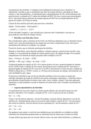 nos potenciais dos eletrodos. A voltagem extra indispensável para provocar a eletrolise é a
sobretensão. Acredita se que a sobretensão seja fruto de reações de baixa velocidade um efeito
cinético, e não termodinâmico. A sobretensão para o desprendimento do O2 é suficientemente alta
para favorecer a oxidação do Cl- diante da oxidação da H2O. Por isso, a menos que aconcentração
do Cl- seja muito baixa,a eletrolise de solução aquosas de NaCl leva ao desprendimento de H2
gasoso no catodo e de Cl2(g) no anodo.
Calculo da fem mínima necessária para provocar a eletrólise:
Epilha = Ered (catodo) – Ered (anodo) =
= (-0,83V ) – ( 1,36 V ) = - 2,19 V
A fem calculada é negativa, o que assinala que o processo não é espontâneo e tem que ser
provocado por uma fonte de energia externa.
• Eletrólise com Eletrodos Ativos
Nas considerações sobre a eletrolise do Na Cl(I) e do NaCl(aq) adimitimos que os eletrodos fossem
inertes, isto é, que não participassem da reação mas servissem, simplismente como sítios para a
transferência de elétrons na oxidação e na redução.
È possível, porem, que os eletrodos participem da eletrólise.
Quando se eletrolisam, entre eletrodos metálicos, soluções aquosas, é possível que um dele s seja
oxidado se o seu potencial de redução for menos positivo que o de redução da água. Por exemplo,
imaginaremos um eletrodo de níquel que pode sofrer oxidação a íon Ni²:
Ni(s) → Ni²(aq) + 2e- Ered = - 0,28V
2H2O(l) → 4H+ (aq) + O2(g) + 4e- Ered = 1,23V
O potencial padrão de redução do Ni² a Ni é menos positivo do que o potencial padrão de redução
do O2 a H2O. Então a redução do Ni²é menos favorecida do que a redução do O2. Alem disso, o
potencial padão de redução do Ni²+(aq) isto é (-0,28V) é mais positivo é maior do que a redução da
H2O(l) a H2(g) isto é, (- 0,83V). Assim, se o Ni²(aq) estiver presente na solução, será reduzido com
mais facilidade do que a água.
Os processos eletrolíticos que envolvem eletrodos metálicos ativos nos quais os metais dos
eletrodos paticipam da reação de eletrólise tem muitas explicações importantes. A eletrólise oferece
procedimento de purificação de metais como cobre, zinco, cobalto e níquel. Uma outra aplicação
importante é a galvanoplastia, na qual se deposita um metal sobre outro. Exemplo na prateação de
utensílios.
• Aspectos Quantitativos da Eletrólise
A esquiometria de uma meia reação nos mostra quanto elétrons são necessários para um certo
processo eletrolítico. Por exemplo, a redução do Na+ a Na é o processo de um só elétron:
Na+ + e- → Na
Assim,1 mol de elétrons deposita 1 mol de Na metálico, 2mol de elétrons depositam 2 mol de Na
metálico etc. Analogicamente, para ter um mol de cobre metálico a partir do Cu²+ são necessários
dois moles de elétrons, 3mol de elétrons levam à produção de 1 mol de alumínio a partir do Al³+:
Cu²+ + 2e- → Cu
Al³+ + 3e- → Al
Em qualquer meia reação, os mols de uma substância que são reduzidos ou oxidados na célula
eletrolítica são diretamente proporcionais ao númerode mols de eletros que circulam na célula.
A carga elétrica que passa por um circuito elétrico como o de uma célula eletrolítica, é medida em
 