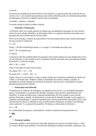 coulombs.
Em termos da unidades de corrente elétrica, um coulomb é a carga que passa por um ponto de um
circuito, em 1 s, de coulumb que passam por uma célula eletrolítica pode ser calculada pelo produto
da amperagem (corrente em amperes) pelo tempo em segundos
Coulombs = amperes x segundos
A mesma relação se aplica às pilhas voltaicas.
     • Eletrolise e Polarização.
A Eletrólise refere se à reação química ou reações que acompanham a passagem de uma corrente
através de uma solução eletrolítica. A polarização refere se a qualquer fenômeno associado com a
passagem de uma corrente através de uma célula.
Pela a lei de Faraday, o número de equivalentes N de uma reação química que resulta da passagem
de uma corrente I, é dado por:
N = It/F
Onde f = 96.500 coulomb/equivalente e t é o tempo. A velocidade da reação será:
dN/dt = I/F, de maneira que
I = fdN/dt
A reação de eletrolise também difere de quaisquer outra reação química por que metade dela ocorre
em um eletrodo e a outra metade ocorre no segundo eletrodo, que pode estar espacialmente distante
do primeiro. A eletrolise da água.
H2O → H2 + 1/2O2
Pode ser divididas em duas meias reações
No cátodo: 2H+ + 2 e- → H2
No ânodo: H2 → 1/2O2 + 2H+ + e-.
Sendo a área Ac e a do ânodo Aa, então a reação catódica por centímetros quadrado de cátodo é ic
= I/Ac e a do ânodo é ia = I/Aax ic e iasão as densidades de corrente catódica e anódica. A
densidade de corrente depende do potencial do eletrodo, alem do mais, a densidade de corrente
depende do potencial do eletrodo.
     • Polarização num Elétrodo
Consideramos um elétrodo de hidrogênio em equilíbrio com íons H+ e p a pressãode hidrogênio
gasoso. Aumentando se o potencial do elétrodo, tornando o mais positivo, perturbaremos este
equilíbrio. A reação da direita para a esquerda predominará, H2 será oxidado e uma corrente
positiva fluirá para a solução. Se diminuirmos o potencial do eletrodo tornando o mais negativo, o
equilíbrio será perturbado. A reação da esquerda para a direita predominará, libertando se H2 e uma
corrente positiva fluirá ao elétrodo ou uma corrente positiva fluirá para a solução. Esta diferença
entre o potencial V e o potencial de equilíbrio V0 chama se sobretensão do elétrodo, n:
n = v – v0
Se a sobretensão for pequena, a densidade de corrente no elétrodo será proporcional a n:
i = i0fn
RT
     • Proteção Catódica
A proteção catódica é uma técnica que está sendo aplicada com sucesso no mundo inteiro, e cada
vez mais no Brasil, para combater a corrosão das instalações metálicas enterradas, submersas e em
 