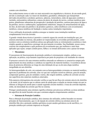 contato com eletrólitos.
Seu conhecimento torna se cada vez mais necessário aos engenheiros e técnicos, de um modo geral,
devido à construção cada vez maior de oleodultos, gasodultos, tubulações que transportam
derivados de petróleos e produtos químicos, adutoras, minerodutos, redes de água para combate a
incêndio, emissonários submarinos, estacas de píeres de atração de navios, cortinas metálicas para
portos, plataformas submarinas de prospecção e produção de petróleo, camisas para poços de água e
de petróleo, navios e embarcações, equipamentos industriais, tanques de armazenamento de água,
de óleo, de derivados de petróleo e de produtos químicos, cabos telefônicos com revestimentos
metálicos, estacas metálicas de fundação e muitas outras instalações importantes.
Com a utilização da proteção catódica consegue se manter essas instalações metálicas
completamente livres da corrosão.
A grande virtude dessa técnica é permitir o controle seguro da corosão em instalações que, por
estarem enterradas ou imersas, não podem ser inspecionadas ou revestidas periodicamente, como
acontece com as estruturas metálicas aéreas.sua aplicação torna se extremamente econômica e mais
simples quando as superfícies a proteger são previamente revestidas. Sua finalidade, nesses casos,
consiste em complementar a ação protetora de revestimento que, por melhores e mais bem
aplicados que sejam, sempre contêm poros, falhas e se tornam deficientes com o passar do tempo.
    • Mecanismo
O mecanismo de funcionamento da proteção catódica é extremamente simples, embora a sua
aplicação, na prática, exija bastante experiência por parte do projetista e do instalador do sistema
O processo corrosivo de uma estrutura metálica enterrada ou submersa se caracteriza sempre pelo
aparecimento de áreas anódicas e catódicas na superfície do material metálico. A ocorrência dessas
áreas de potencias diferentes ao longo de uma tubulação de aço ou de uma chapa metálica
mergulhada em um eletrólito.
As heterogeneidades do solo, em conjunto com as heterogeneidades existentes no material metálico,
agravam os problemas de corrosão, uma vez que tais variações resistivas elétricas, grau de aeração,
composição química, grau de umidade e outras, dão origem também, a pilhas de corrosão severas
nas superfícies dos materiais metálicos enterrados.
Pela natureza eletroquímica da corrosão verifica se que há um fluxo de corrente através do eletrólito
e do metal, de tal maneira que os cátions saem do anodo para a solução ao mesmo tempo em que os
elétrons se dirigem do anodo para o catodo seguindo circuito metálico. A taxa de corrosão depende,
então, da intensidade da corrente que flui no sistema.
Proteger catodicamente uma estrutura significa eliminar, por processo artificial, as áreas anódicas
da superfície do metal fazendo com que a estrutura adquira comportamento catódico.
    • Sistemas de Proteção Catódica
Para a obtenção da proteção catódica, dois sistemas são utilizados, ambos baseados no mesmo
princípio de funcionamento, que é o de injeção de corrente elétrica na estrutura através do
eletrólito.São eles a proteção catódica galvânica ou por anodos galvânicos ou de sacrifício, e a
proteção catódica por corrente impressa ou forçada.
 