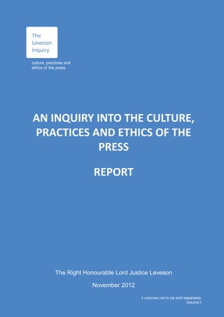 The
Leveson
Inquiry

culture, practices and
ethics of the press




AN INQUIRY INTO THE CULTURE,
PRACTICES AND ETHICS OF THE
            PRESS

                          REPORT




             The Right Honourable Lord Justice Leveson

                          November 2012
                                           4 volumes not to be sold separately
                                                                      Volume I
 