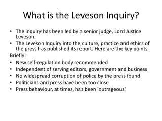 What is the Leveson Inquiry?
• The inquiry has been led by a senior judge, Lord Justice
   Leveson.
• The Leveson Inquiry into the culture, practice and ethics of
   the press has published its report. Here are the key points.
Briefly:
• New self-regulation body recommended
• Independent of serving editors, government and business
• No widespread corruption of police by the press found
• Politicians and press have been too close
• Press behaviour, at times, has been 'outrageous'
 