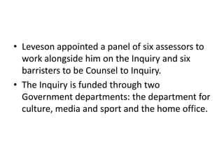 • Leveson appointed a panel of six assessors to
  work alongside him on the Inquiry and six
  barristers to be Counsel to Inquiry.
• The Inquiry is funded through two
  Government departments: the department for
  culture, media and sport and the home office.
 