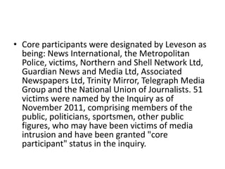• Core participants were designated by Leveson as
  being: News International, the Metropolitan
  Police, victims, Northern and Shell Network Ltd,
  Guardian News and Media Ltd, Associated
  Newspapers Ltd, Trinity Mirror, Telegraph Media
  Group and the National Union of Journalists. 51
  victims were named by the Inquiry as of
  November 2011, comprising members of the
  public, politicians, sportsmen, other public
  figures, who may have been victims of media
  intrusion and have been granted "core
  participant" status in the inquiry.
 