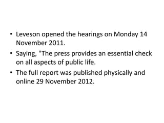 • Leveson opened the hearings on Monday 14
  November 2011.
• Saying, "The press provides an essential check
  on all aspects of public life.
• The full report was published physically and
  online 29 November 2012.
 