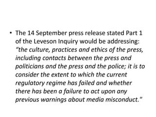 • The 14 September press release stated Part 1
  of the Leveson Inquiry would be addressing:
  “the culture, practices and ethics of the press,
  including contacts between the press and
  politicians and the press and the police; it is to
  consider the extent to which the current
  regulatory regime has failed and whether
  there has been a failure to act upon any
  previous warnings about media misconduct."
 