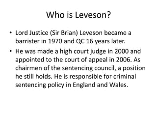 Who is Leveson?
• Lord Justice (Sir Brian) Leveson became a
  barrister in 1970 and QC 16 years later.
• He was made a high court judge in 2000 and
  appointed to the court of appeal in 2006. As
  chairmen of the sentencing council, a position
  he still holds. He is responsible for criminal
  sentencing policy in England and Wales.
 