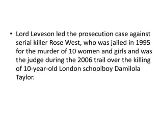 • Lord Leveson led the prosecution case against
  serial killer Rose West, who was jailed in 1995
  for the murder of 10 women and girls and was
  the judge during the 2006 trail over the killing
  of 10-year-old London schoolboy Damilola
  Taylor.
 