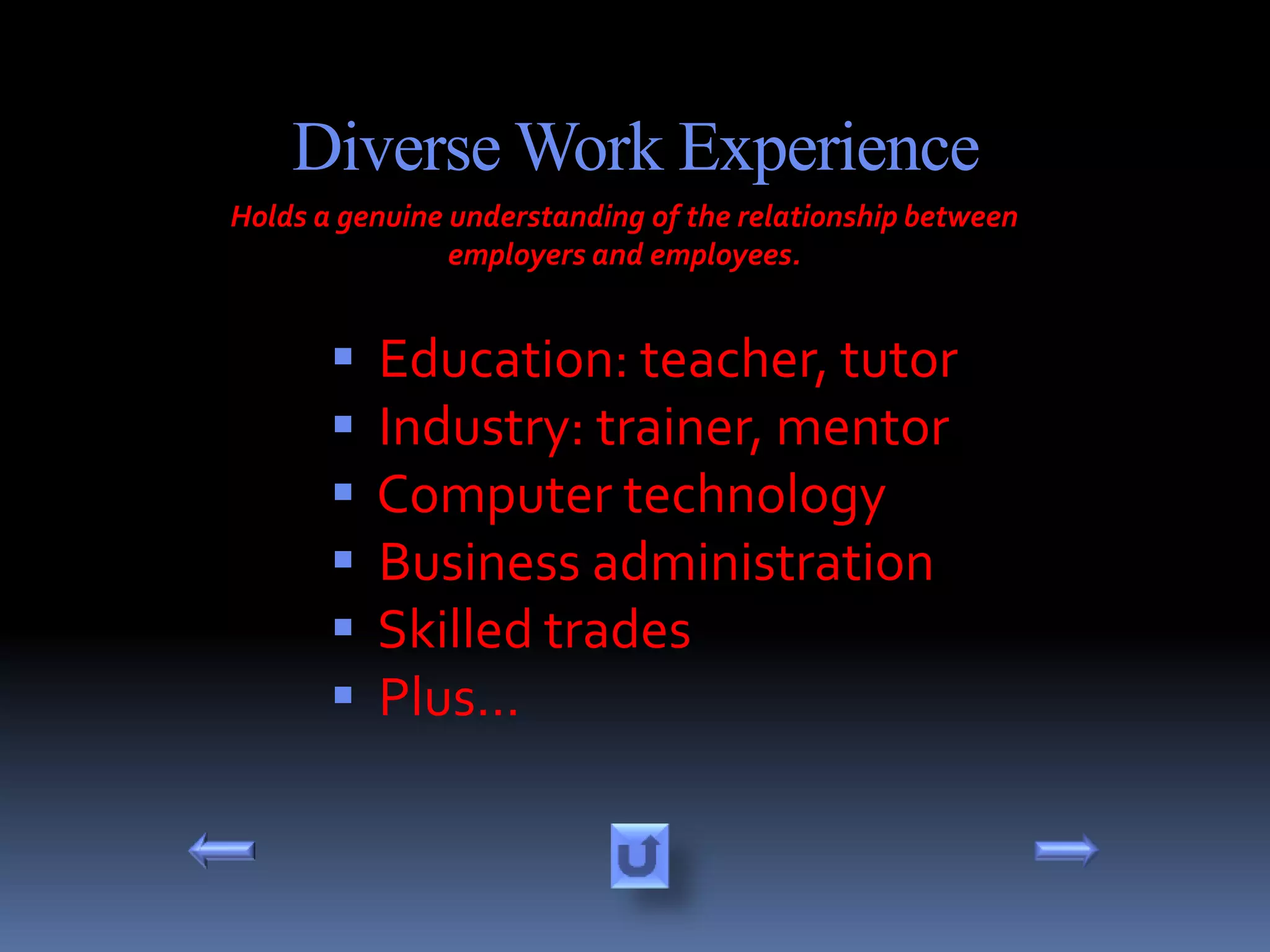 Diverse Work Experience
Holds a genuine understanding of the relationship between
                employers and employees.


          Education: teacher, tutor
          Industry: trainer, mentor
          Computer technology
          Business administration
          Skilled trades
          Plus…
 
