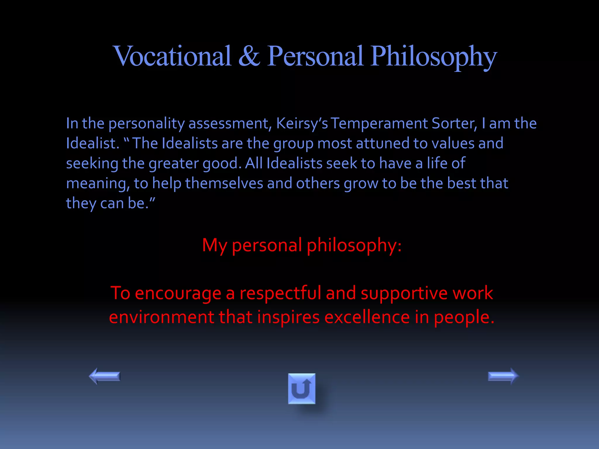 Vocational & Personal Philosophy

In the personality assessment, Keirsy’s Temperament Sorter, I am the
Idealist. “ The Idealists are the group most attuned to values and
seeking the greater good. All Idealists seek to have a life of
meaning, to help themselves and others grow to be the best that
they can be.”

                   My personal philosophy:

      To encourage a respectful and supportive work
      environment that inspires excellence in people.
 