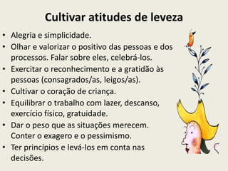 Cultivar atitudes de leveza
• Alegria e simplicidade.
• Olhar e valorizar o positivo das pessoas e dos
  processos. Falar sobre eles, celebrá-los.
• Exercitar o reconhecimento e a gratidão às
  pessoas (consagrados/as, leigos/as).
• Cultivar o coração de criança.
• Equilibrar o trabalho com lazer, descanso,
  exercício físico, gratuidade.
• Dar o peso que as situações merecem.
  Conter o exagero e o pessimismo.
• Ter princípios e levá-los em conta nas
  decisões.
 