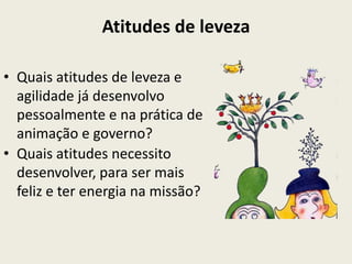 Atitudes de leveza

• Quais atitudes de leveza e
  agilidade já desenvolvo
  pessoalmente e na prática de
  animação e governo?
• Quais atitudes necessito
  desenvolver, para ser mais
  feliz e ter energia na missão?
 