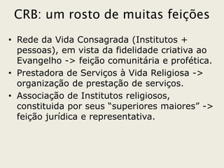 CRB: um rosto de muitas feições
• Rede da Vida Consagrada (Institutos +
  pessoas), em vista da fidelidade criativa ao
  Evangelho -> feição comunitária e profética.
• Prestadora de Serviços à Vida Religiosa ->
  organização de prestação de serviços.
• Associação de Institutos religiosos,
  constituida por seus “superiores maiores” ->
  feição jurídica e representativa.
 